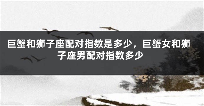 巨蟹和狮子座配对指数是多少，巨蟹女和狮子座男配对指数多少