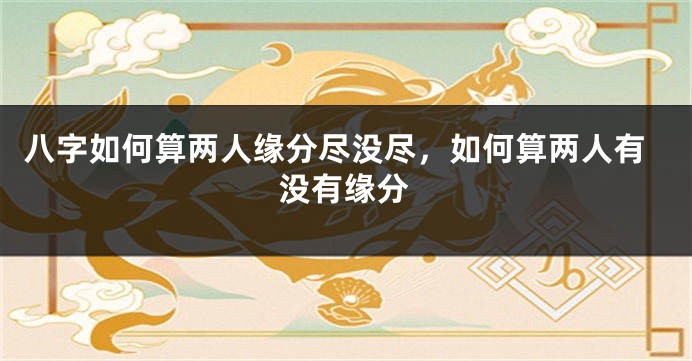八字如何算两人缘分尽没尽，如何算两人有没有缘分