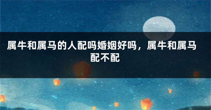 属牛和属马的人配吗婚姻好吗,属牛和属马配不配