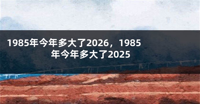 1985年今年多大了2026，1985年今年多大了2025