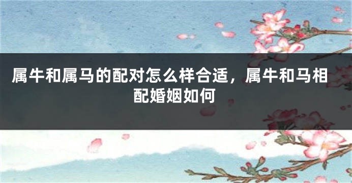 属牛和属马的配对怎么样合适，属牛和马相配婚姻如何