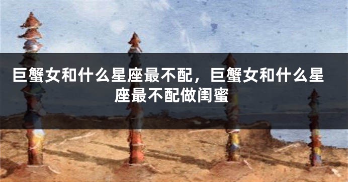 巨蟹女和什么星座最不配，巨蟹女和什么星座最不配做闺蜜