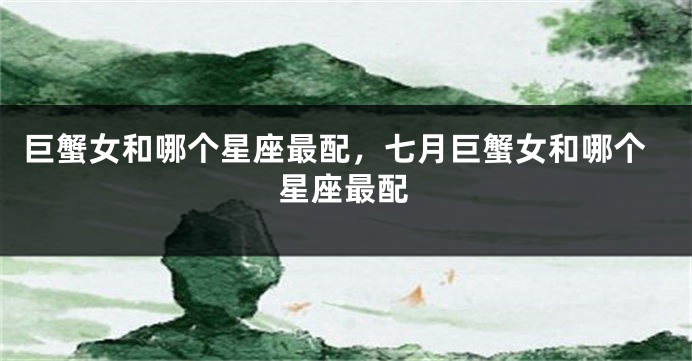 巨蟹女和哪个星座最配，七月巨蟹女和哪个星座最配