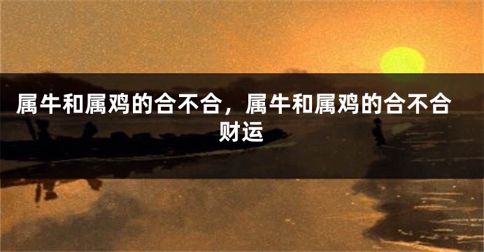 属牛和属鸡的合不合,属牛和属鸡的合不合财运