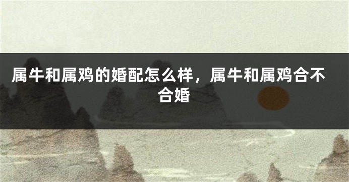 属牛和属鸡的婚配怎么样，属牛和属鸡合不合婚
