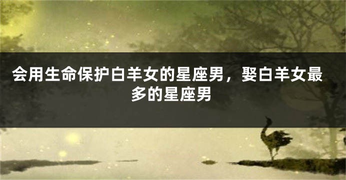 会用生命保护白羊女的星座男，娶白羊女最多的星座男