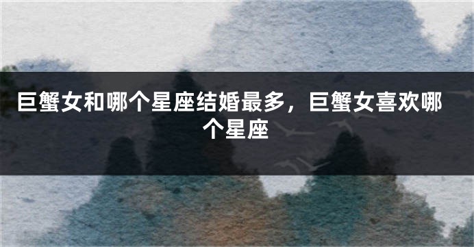 巨蟹女和哪个星座结婚最多，巨蟹女喜欢哪个星座