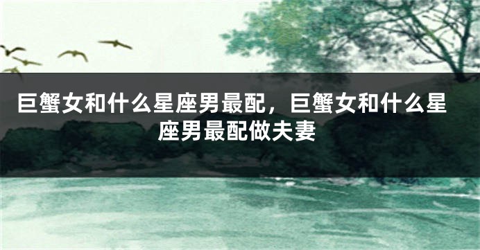 巨蟹女和什么星座男最配，巨蟹女和什么星座男最配做夫妻