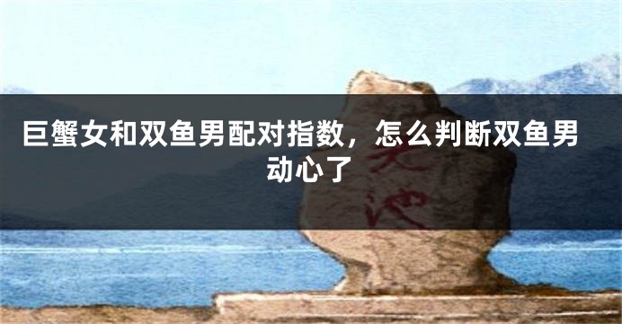 巨蟹女和双鱼男配对指数，怎么判断双鱼男动心了
