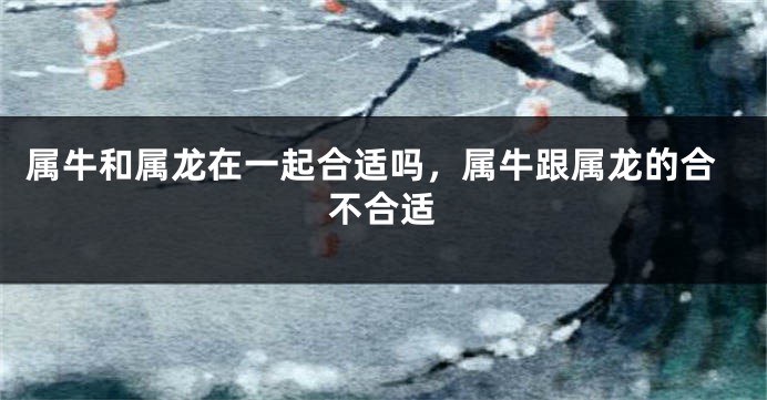 属牛和属龙在一起合适吗，属牛跟属龙的合不合适