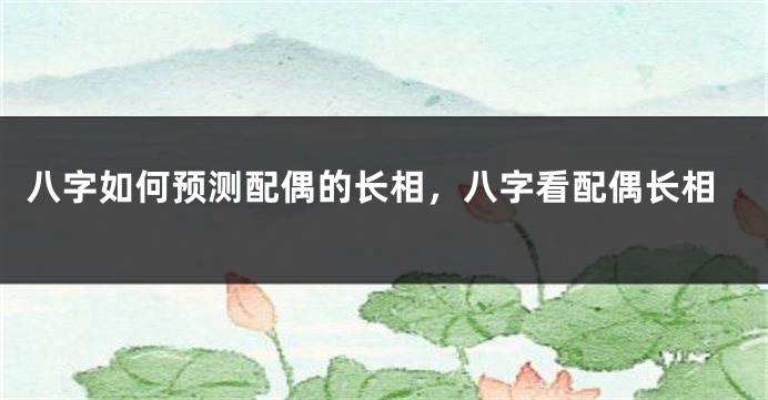 八字如何预测配偶的长相，八字看配偶长相
