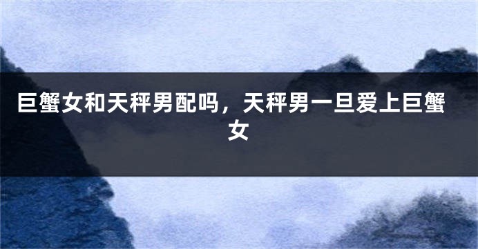 巨蟹女和天秤男配吗，天秤男一旦爱上巨蟹女