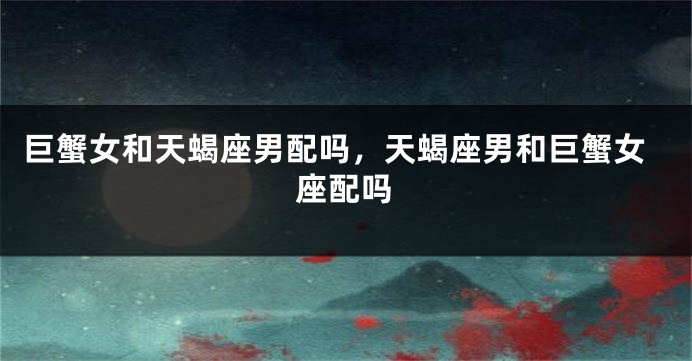 巨蟹女和天蝎座男配吗，天蝎座男和巨蟹女座配吗
