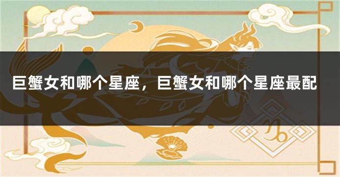 巨蟹女和哪个星座，巨蟹女和哪个星座最配