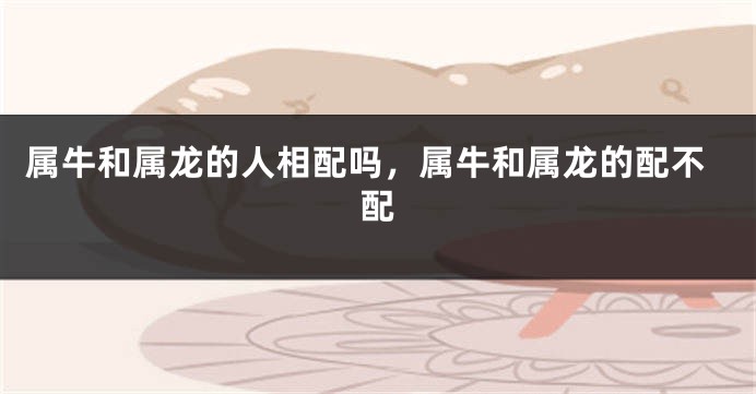 属牛和属龙的人相配吗，属牛和属龙的配不配