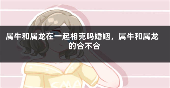 属牛和属龙在一起相克吗婚姻，属牛和属龙的合不合