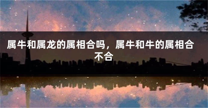 属牛和属龙的属相合吗，属牛和牛的属相合不合