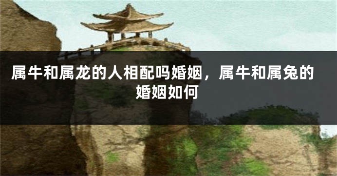 属牛和属龙的人相配吗婚姻，属牛和属兔的婚姻如何