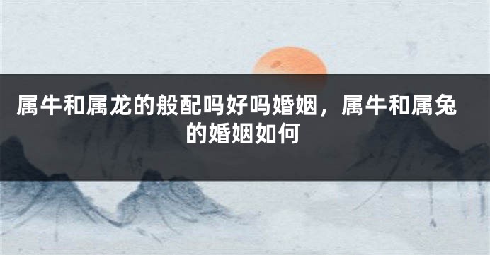 属牛和属龙的般配吗好吗婚姻，属牛和属兔的婚姻如何