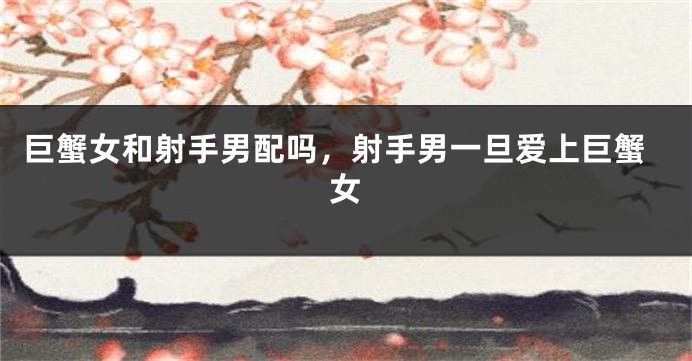 巨蟹女和射手男配吗，射手男一旦爱上巨蟹女