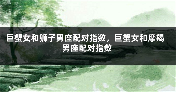 巨蟹女和狮子男座配对指数，巨蟹女和摩羯男座配对指数