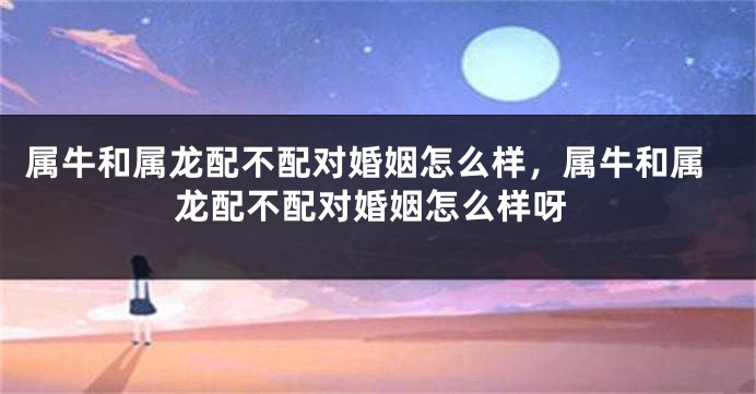 属牛和属龙配不配对婚姻怎么样，属牛和属龙配不配对婚姻怎么样呀
