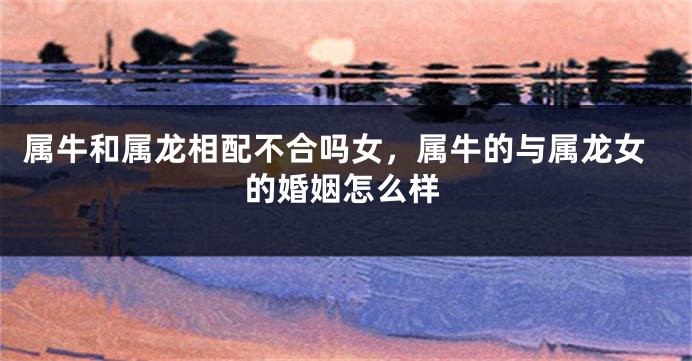属牛和属龙相配不合吗女，属牛的与属龙女的婚姻怎么样