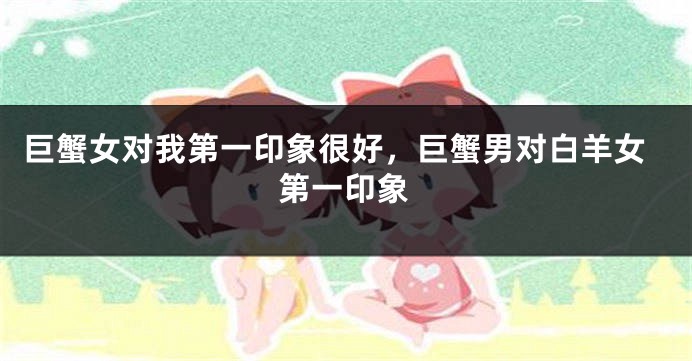 巨蟹女对我第一印象很好，巨蟹男对白羊女第一印象