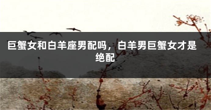 巨蟹女和白羊座男配吗，白羊男巨蟹女才是绝配