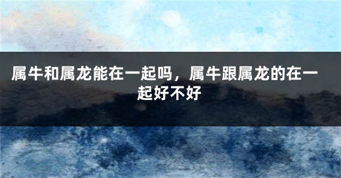 属牛和属龙能在一起吗，属牛跟属龙的在一起好不好