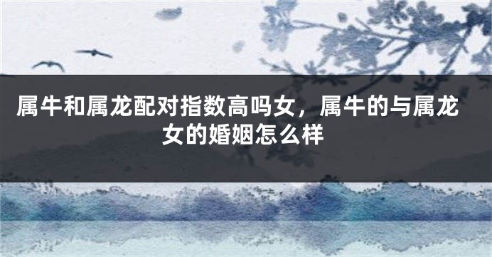 属牛和属龙配对指数高吗女，属牛的与属龙女的婚姻怎么样