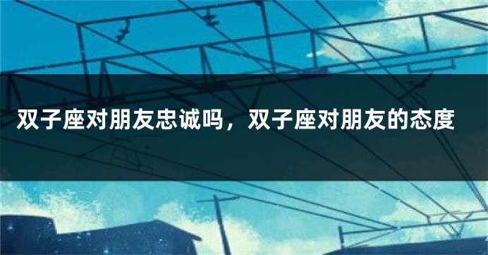 双子座对朋友忠诚吗，双子座对朋友的态度