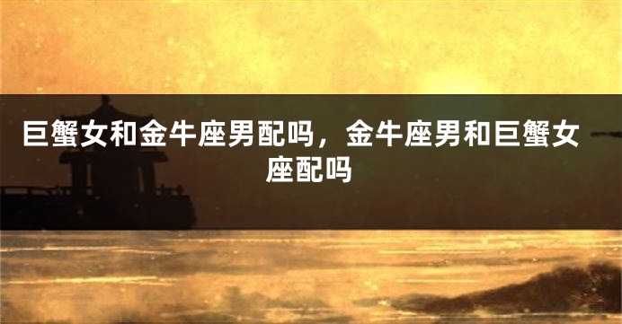 巨蟹女和金牛座男配吗，金牛座男和巨蟹女座配吗