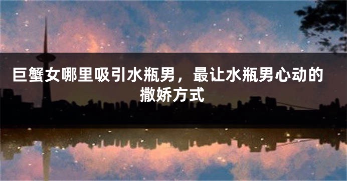 巨蟹女哪里吸引水瓶男，最让水瓶男心动的撒娇方式