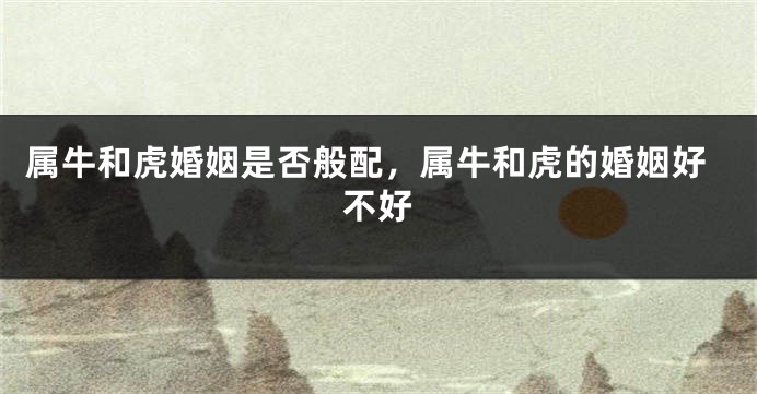 属牛和虎婚姻是否般配，属牛和虎的婚姻好不好