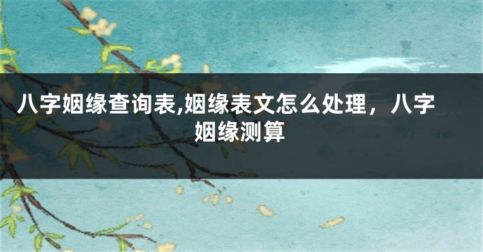 八字姻缘查询表,姻缘表文怎么处理，八字姻缘测算