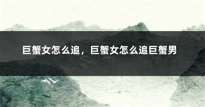 巨蟹女怎么追,巨蟹女怎么追巨蟹男
