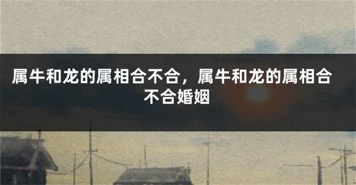 属牛和龙的属相合不合，属牛和龙的属相合不合婚姻