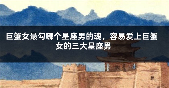 巨蟹女最勾哪个星座男的魂，容易爱上巨蟹女的三大星座男