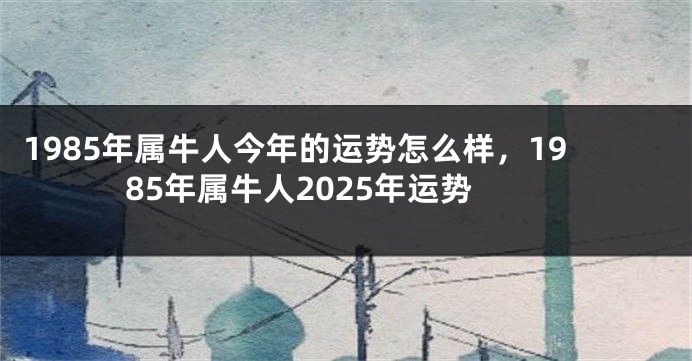 1985年属牛人今年的运势怎么样,1985年属牛人2025年运势