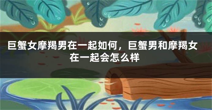 巨蟹女摩羯男在一起如何，巨蟹男和摩羯女在一起会怎么样