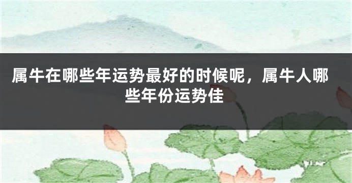 属牛在哪些年运势最好的时候呢，属牛人哪些年份运势佳