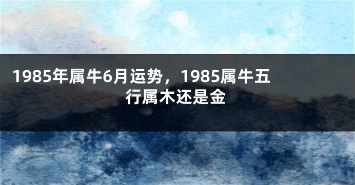 1985年属牛6月运势,1985属牛五行属木还是金