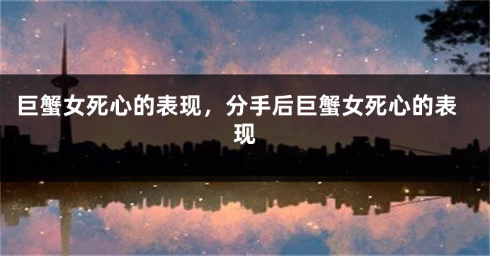 巨蟹女死心的表现，分手后巨蟹女死心的表现