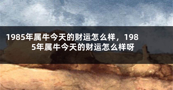 1985年属牛今天的财运怎么样，1985年属牛今天的财运怎么样呀