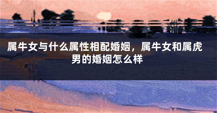 属牛女与什么属性相配婚姻，属牛女和属虎男的婚姻怎么样