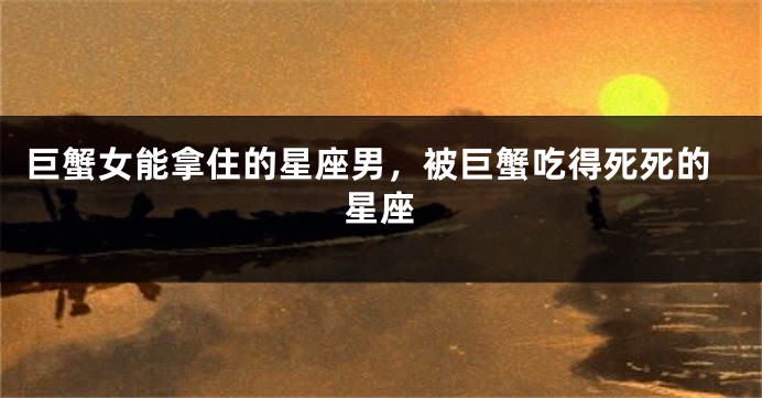 巨蟹女能拿住的星座男，被巨蟹吃得死死的星座