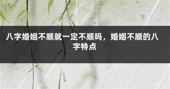 八字婚姻不顺就一定不顺吗，婚姻不顺的八字特点
