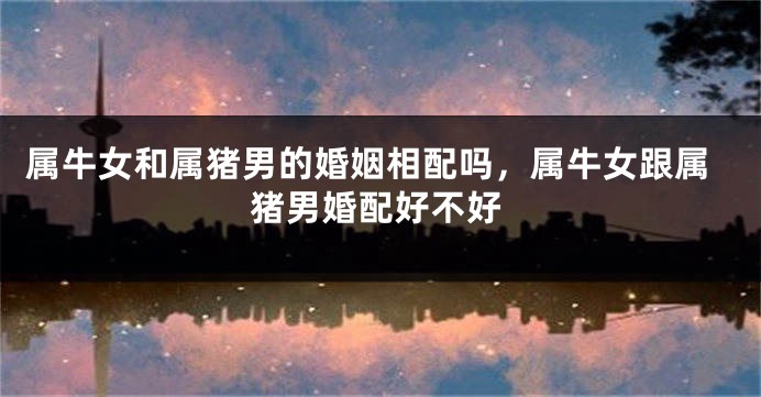 属牛女和属猪男的婚姻相配吗,属牛女跟属猪男婚配好不好
