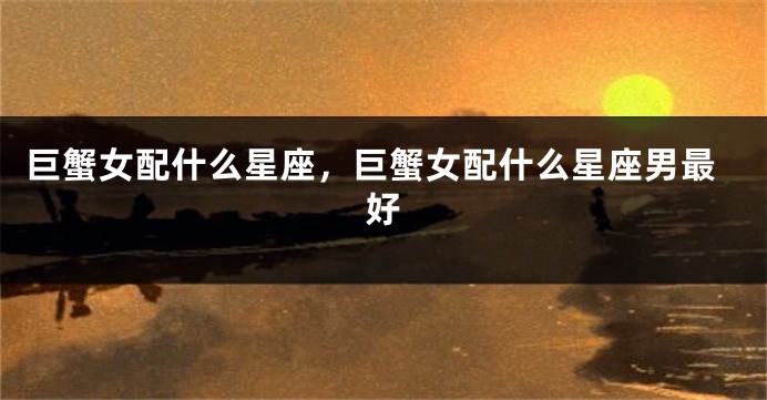 巨蟹女配什么星座，巨蟹女配什么星座男最好